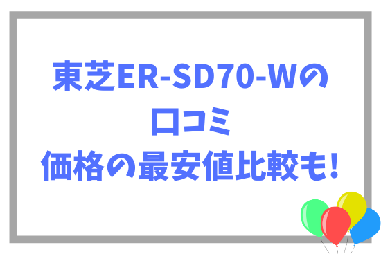 東芝ER-SD70-Wの口コミ~価格の最安値比較も!